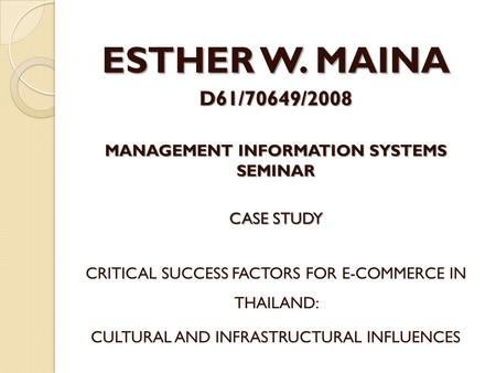 ESTHER W. MAINA D61/70649/2008 MANAGEMENT INFORMATION SYSTEMS SEMINAR CASE STUDY CRITICAL SUCCESS FACTORS FOR E-COMMERCE IN THAILAND: CULTURAL AND INFRASTRUCTURAL.