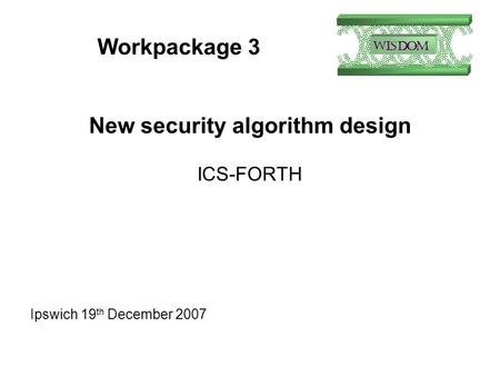 Workpackage 3 New security algorithm design ICS-FORTH Ipswich 19 th December 2007.