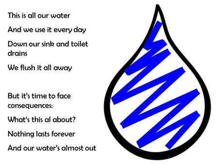 This is all our water And we use it every day Down our sink and toilet drains We flush it all away But it’s time to face consequences: What’s this al about?