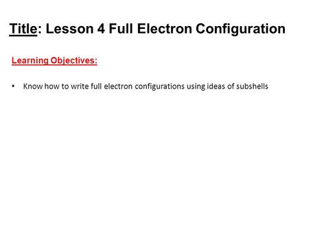 Title: Lesson 4 Full Electron Configuration Learning Objectives: Know how to write full electron configurations using ideas of subshells.