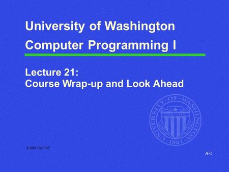 A-1 © 2000 UW CSE University of Washington Computer Programming I Lecture 21: Course Wrap-up and Look Ahead.