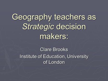 Geography teachers as Strategic decision makers: Clare Brooks Institute of Education, University of London.