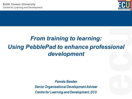 Centre for Learning and Development Edith Cowan University From training to learning: Using PebblePad to enhance professional development Pamela Basden.