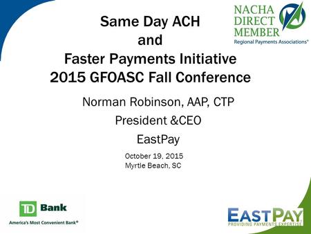 Same Day ACH and Faster Payments Initiative 2015 GFOASC Fall Conference Norman Robinson, AAP, CTP President &CEO EastPay October 19, 2015 Myrtle Beach,