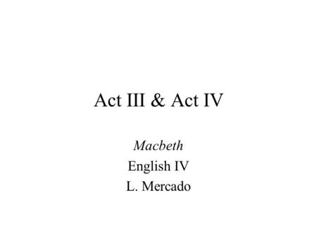 Act III & Act IV Macbeth English IV L. Mercado Is Macbeth’s fear of Banquo justified? Lines 49-57 –Banquo is ambitious –Banquo is fearless –Banquo’s.