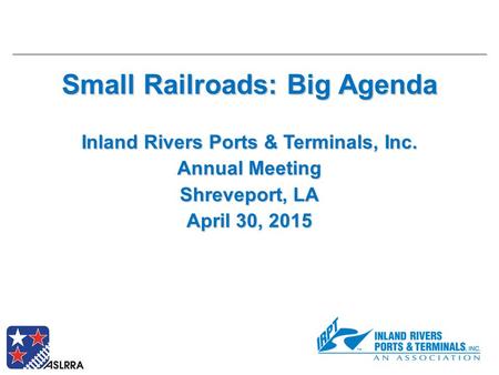 Small Railroads: Big Agenda Inland Rivers Ports & Terminals, Inc. Annual Meeting Shreveport, LA April 30, 2015.