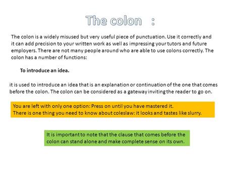 The colon is a widely misused but very useful piece of punctuation. Use it correctly and it can add precision to your written work as well as impressing.