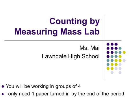 Counting by Measuring Mass Lab Ms. Mai Lawndale High School You will be working in groups of 4 I only need 1 paper turned in by the end of the period.