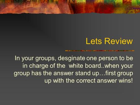 Lets Review In your groups, desginate one person to be in charge of the white board..when your group has the answer stand up…first group up with the correct.