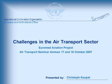 International Civil Aviation Organization Presented by: European and North Atlantic Office Challenges in the Air Transport Sector Euromed Aviation Project.