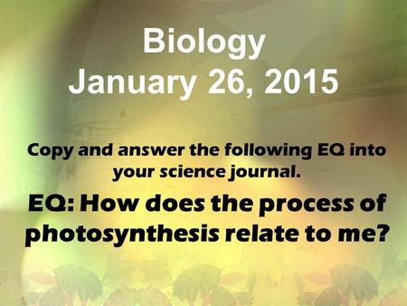 Biology January 26, 2015 Copy and answer the following EQ into your science journal. EQ: How does the process of photosynthesis relate to me?