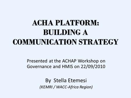 ACHA PLATFORM: BUILDING A COMMUNICATION STRATEGY Presented at the ACHAP Workshop on Governance and HMIS on 22/09/2010 By Stella Etemesi (KEMRI / WACC-Africa.