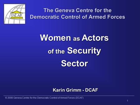 © 2008 Geneva Centre for the Democratic Control of Armed Forces (DCAF) 1 The Geneva Centre for the Democratic Control of Armed Forces Women as Actors of.