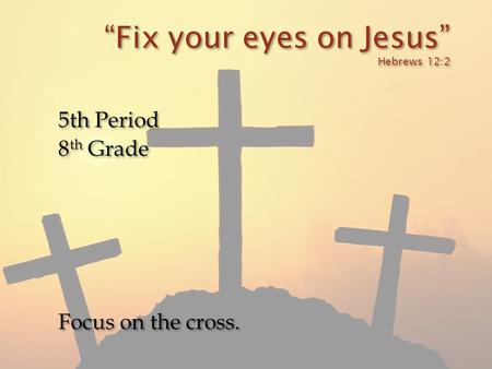 “Fix your eyes on Jesus” Hebrews 12:2 5th Period 8 th Grade Focus on the cross. 5th Period 8 th Grade Focus on the cross.