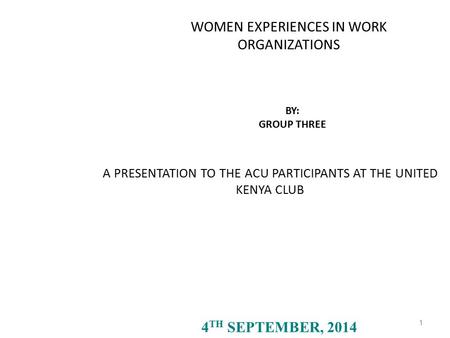 A PRESENTATION TO THE ACU PARTICIPANTS AT THE UNITED KENYA CLUB 1 4 TH SEPTEMBER, 2014 WOMEN EXPERIENCES IN WORK ORGANIZATIONS BY: GROUP THREE.