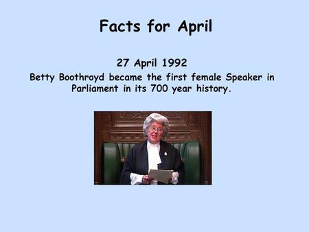 Facts for April 27 April 1992 Betty Boothroyd became the first female Speaker in Parliament in its 700 year history.