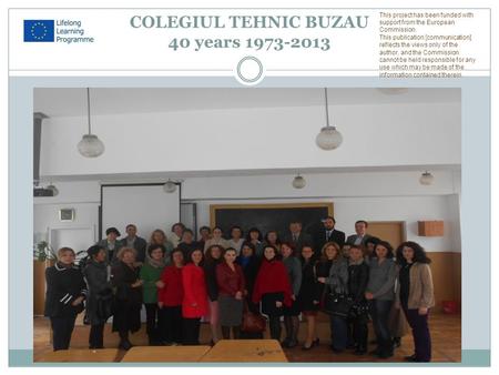 COLEGIUL TEHNIC BUZAU 40 years 1973-2013 This project has been funded with support from the European Commission. This publication [communication] reflects.