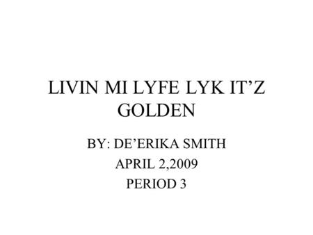 LIVIN MI LYFE LYK IT’Z GOLDEN BY: DE’ERIKA SMITH APRIL 2,2009 PERIOD 3.