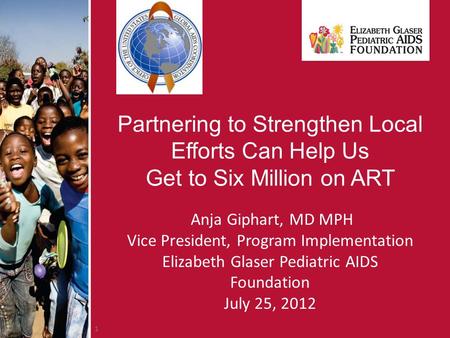 1 Partnering to Strengthen Local Efforts Can Help Us Get to Six Million on ART Anja Giphart, MD MPH Vice President, Program Implementation Elizabeth Glaser.