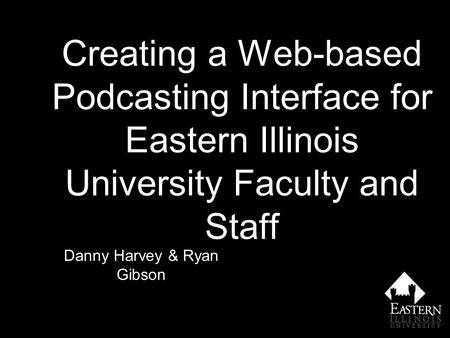 Creating a Web-based Podcasting Interface for Eastern Illinois University Faculty and Staff Danny Harvey & Ryan Gibson.