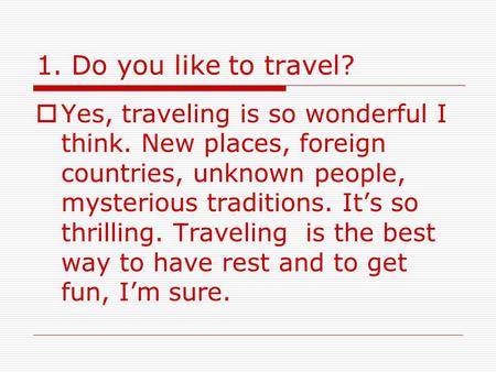 1. Do you like to travel?  Yes, traveling is so wonderful I think. New places, foreign countries, unknown people, mysterious traditions. It’s so thrilling.