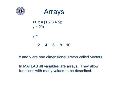 >> x = [1 2 3 4 5]; y = 2*x y = 2 4 6 8 10 Arrays x and y are one dimensional arrays called vectors. In MATLAB all variables are arrays. They allow functions.