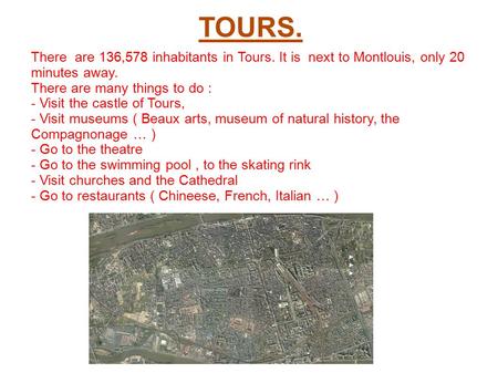 TOURS. There are 136,578 inhabitants in Tours. It is next to Montlouis, only 20 minutes away. There are many things to do : - Visit the castle of Tours,