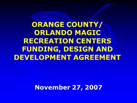 ORANGE COUNTY/ ORLANDO MAGIC RECREATION CENTERS FUNDING, DESIGN AND DEVELOPMENT AGREEMENT November 27, 2007.