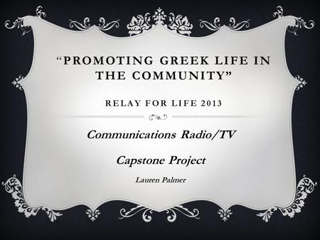 “PROMOTING GREEK LIFE IN THE COMMUNITY” RELAY FOR LIFE 2013 Communications Radio/TV Capstone Project Lauren Palmer.