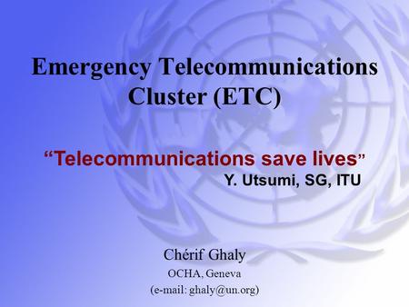 Emergency Telecommunications Cluster (ETC) Chérif Ghaly OCHA, Geneva (  “Telecommunications save lives ” Y. Utsumi, SG, ITU.