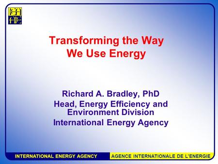 INTERNATIONAL ENERGY AGENCY AGENCE INTERNATIONALE DE L’ENERGIE Transforming the Way We Use Energy Richard A. Bradley, PhD Head, Energy Efficiency and Environment.