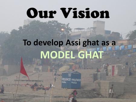 Our Vision To develop Assi ghat as a MODEL GHAT. Present Scenario Improper management of solid waste particularly plastics Improper sanitary facilities.