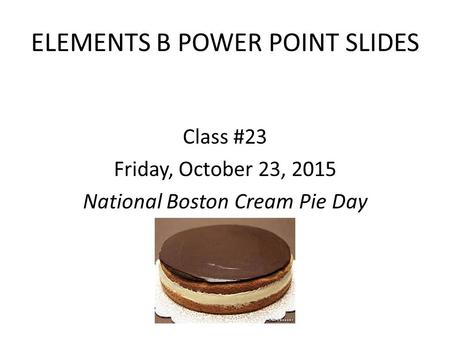 ELEMENTS B POWER POINT SLIDES Class #23 Friday, October 23, 2015 National Boston Cream Pie Day.