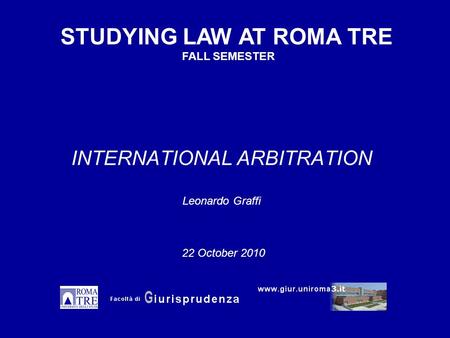 INTERNATIONAL ARBITRATION Leonardo Graffi STUDYING LAW AT ROMA TRE FALL SEMESTER 22 October 2010.