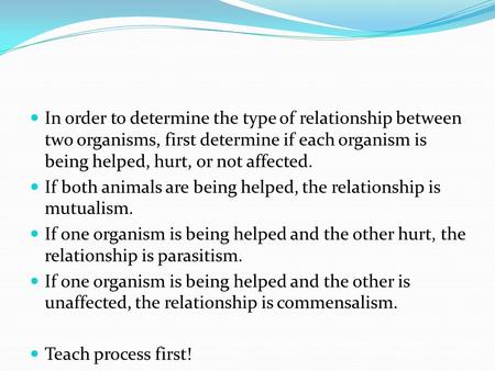 In order to determine the type of relationship between two organisms, first determine if each organism is being helped, hurt, or not affected. If both.