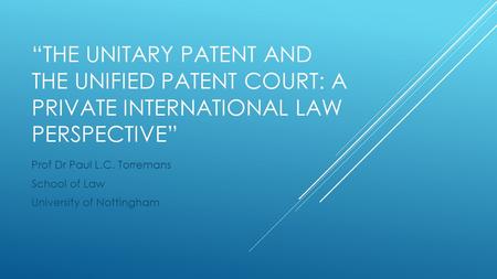 “THE UNITARY PATENT AND THE UNIFIED PATENT COURT: A PRIVATE INTERNATIONAL LAW PERSPECTIVE” Prof Dr Paul L.C. Torremans School of Law University of Nottingham.