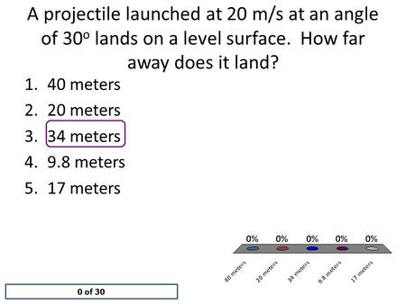 A projectile launched at 20 m/s at an angle of 30 o lands on a level surface. How far away does it land? 0 of 30 1.40 meters 2.20 meters 3.34 meters 4.9.8.