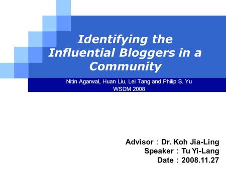 LOGO Identifying the Influential Bloggers in a Community Nitin Agarwal, Huan Liu, Lei Tang and Philip S. Yu WSDM 2008 Advisor ： Dr. Koh Jia-Ling Speaker.