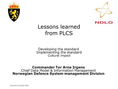 Huntsville 31 October 2006 Lessons learned from PLCS Developing the standard Implementing the standard Cultural impact Commander Tor Arne Irgens Chief.