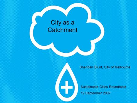 Sheridan Blunt, City of Melbourne Sustainable Cities Roundtable 12 September 2007 City as a Catchment.