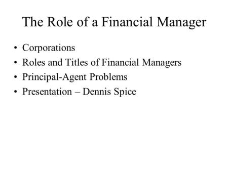 The Role of a Financial Manager Corporations Roles and Titles of Financial Managers Principal-Agent Problems Presentation – Dennis Spice.