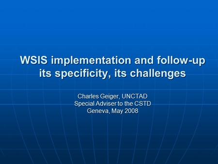 WSIS implementation and follow-up its specificity, its challenges Charles Geiger, UNCTAD Special Adviser to the CSTD Geneva, May 2008.