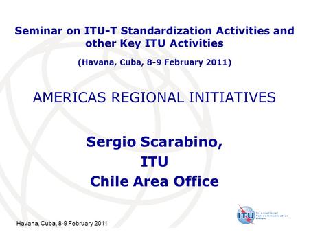 Havana, Cuba, 8-9 February 2011 AMERICAS REGIONAL INITIATIVES Sergio Scarabino, ITU Chile Area Office Seminar on ITU-T Standardization Activities and other.