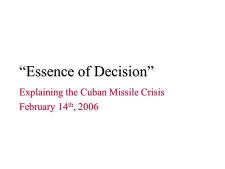 “Essence of Decision” Explaining the Cuban Missile Crisis February 14 th, 2006.