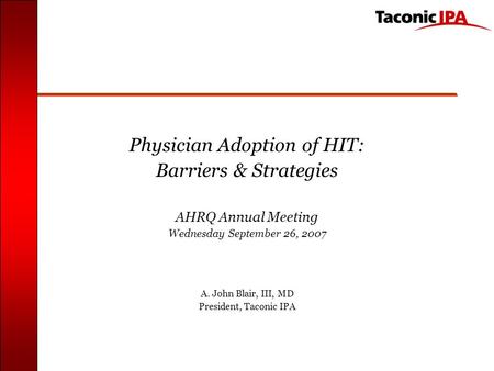 Physician Adoption of HIT: Barriers & Strategies AHRQ Annual Meeting Wednesday September 26, 2007 A. John Blair, III, MD President, Taconic IPA.