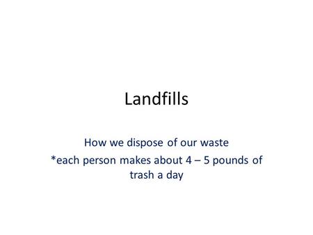 Landfills How we dispose of our waste *each person makes about 4 – 5 pounds of trash a day.