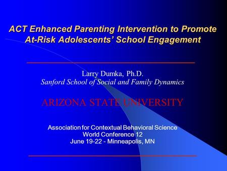 ACT Enhanced Parenting Intervention to Promote At-Risk Adolescents’ School Engagement Larry Dumka, Ph.D. Sanford School of Social and Family Dynamics ARIZONA.