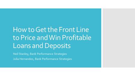 How to Get the Front Line to Price and Win Profitable Loans and Deposits Neil Stanley, Bank Performance Strategies Julia Hernandez, Bank Performance Strategies.