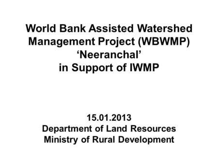 World Bank Assisted Watershed Management Project (WBWMP) ‘Neeranchal’ in Support of IWMP 15.01.2013 Department of Land Resources Ministry of Rural Development.