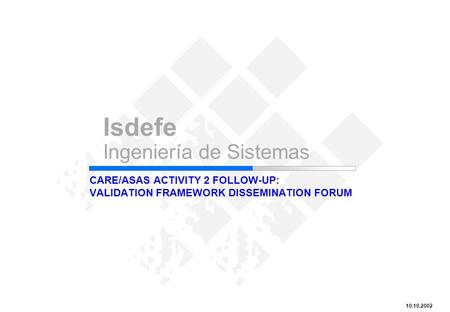 CARE/ASAS Activity 2 Follow-up: Validation Framework Dissemination Forum Isdefe Ingeniería de Sistemas 10.10.2002 CARE/ASAS ACTIVITY 2 FOLLOW-UP: VALIDATION.